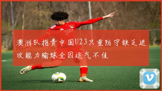 澳洲队指责中国U23只重防守缺乏进攻能力输球全因运气不佳