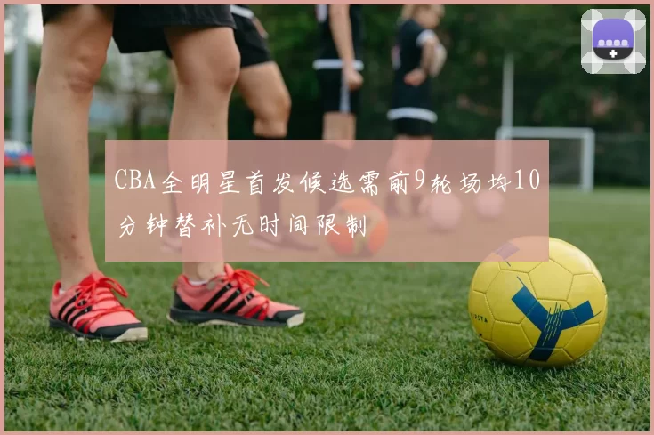CBA全明星首发候选需前9轮场均10分钟替补无时间限制