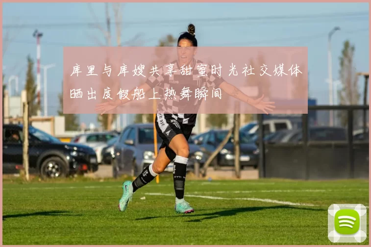库里与库嫂共享甜蜜时光社交媒体晒出度假船上热舞瞬间