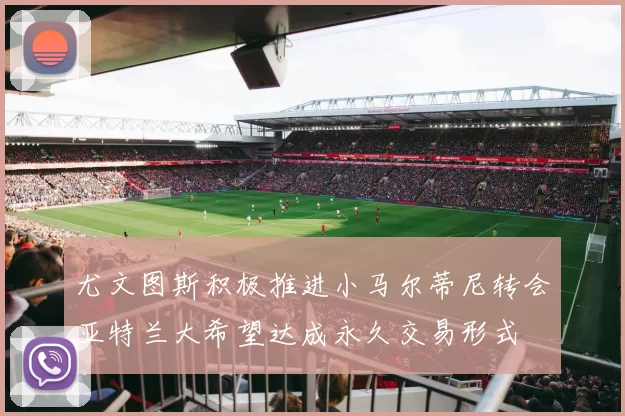 尤文图斯积极推进小马尔蒂尼转会亚特兰大希望达成永久交易形式