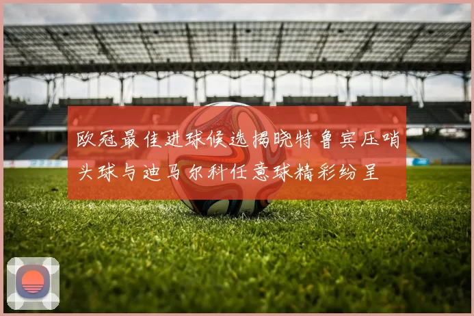 欧冠最佳进球候选揭晓特鲁宾压哨头球与迪马尔科任意球精彩纷呈